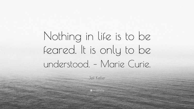 Jeff Keller Quote: “Nothing in life is to be feared. It is only to be understood. – Marie Curie.”