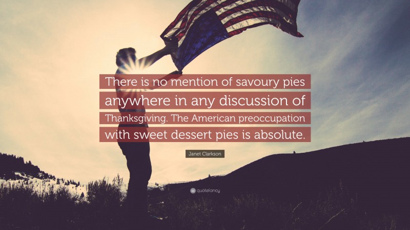 Janet Clarkson Quote: “There is no mention of savoury pies anywhere in any discussion of Thanksgiving. The American preoccupation with sweet dessert pies is absolute.”