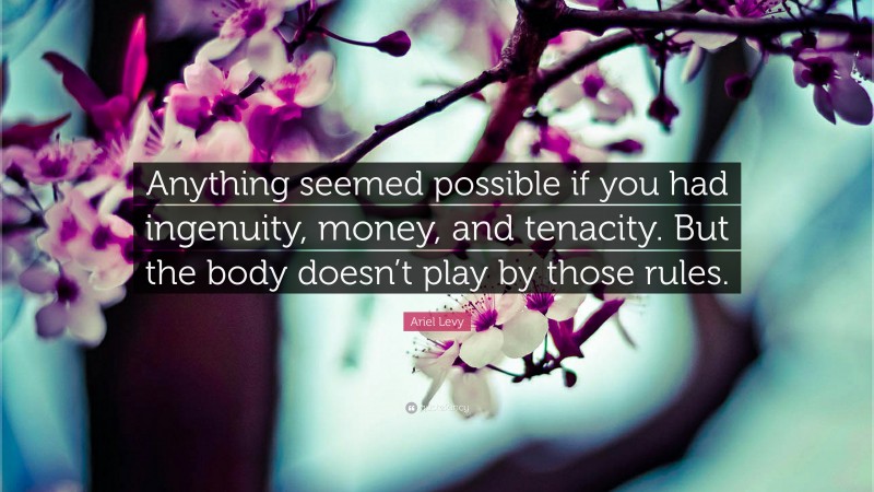 Ariel Levy Quote: “Anything seemed possible if you had ingenuity, money, and tenacity. But the body doesn’t play by those rules.”