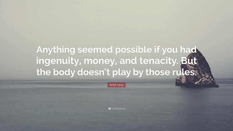 Ariel Levy Quote: “Anything seemed possible if you had ingenuity, money, and tenacity. But the body doesn’t play by those rules.”