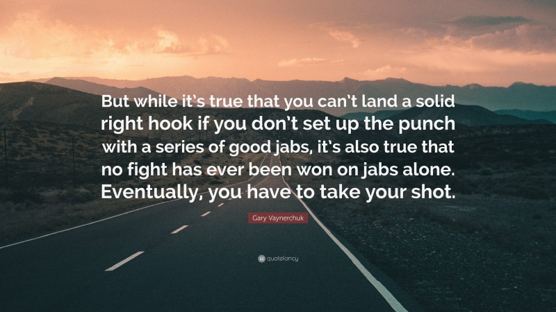Gary Vaynerchuk Quote: “But while it’s true that you can’t land a solid right hook if you don’t set up the punch with a series of good jabs, it’s also true that no fight has ever been won on jabs alone. Eventually, you have to take your shot.”