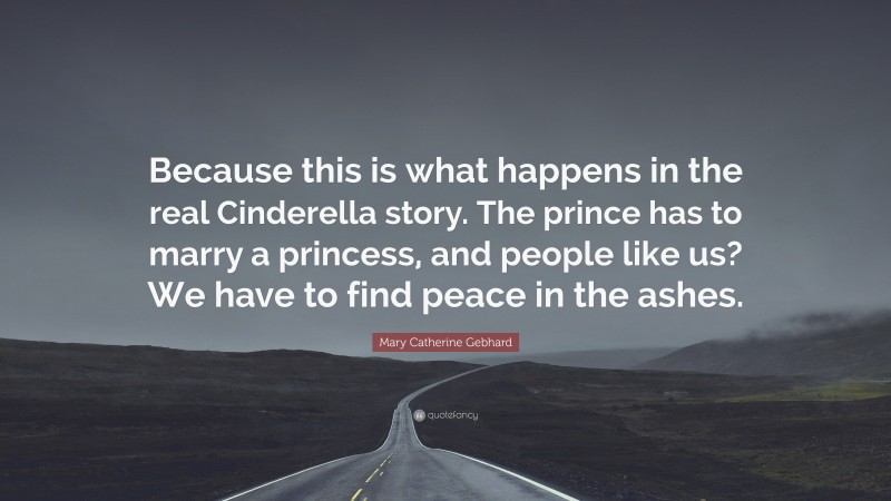 Mary Catherine Gebhard Quote: “Because this is what happens in the real Cinderella story. The prince has to marry a princess, and people like us? We have to find peace in the ashes.”