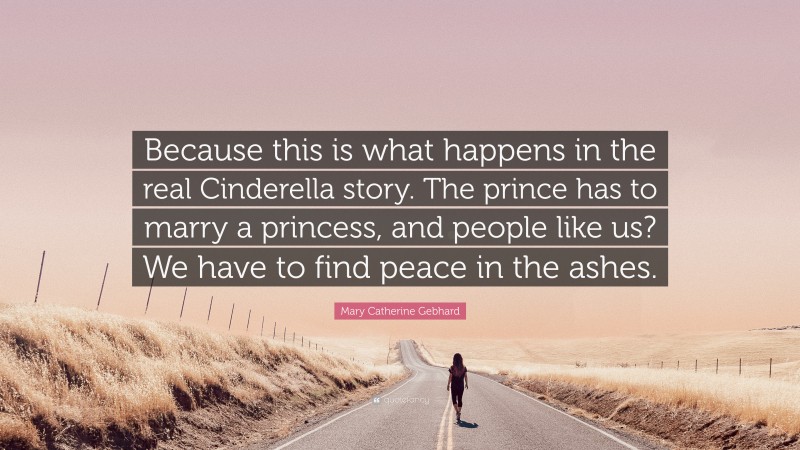 Mary Catherine Gebhard Quote: “Because this is what happens in the real Cinderella story. The prince has to marry a princess, and people like us? We have to find peace in the ashes.”