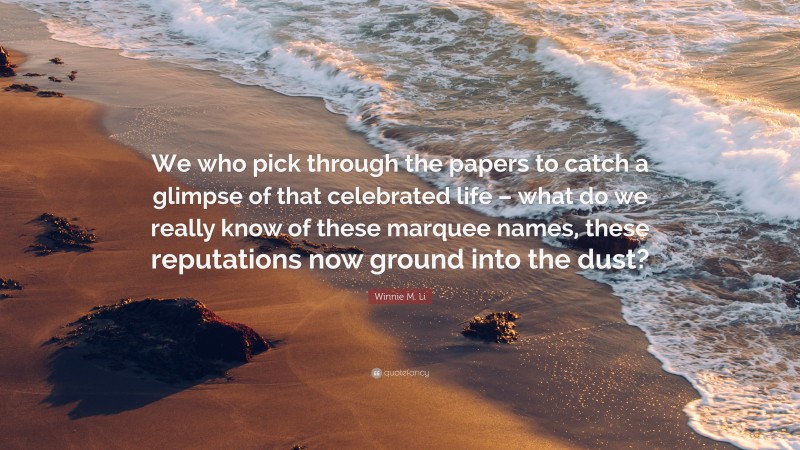 Winnie M. Li Quote: “We who pick through the papers to catch a glimpse of that celebrated life – what do we really know of these marquee names, these reputations now ground into the dust?”