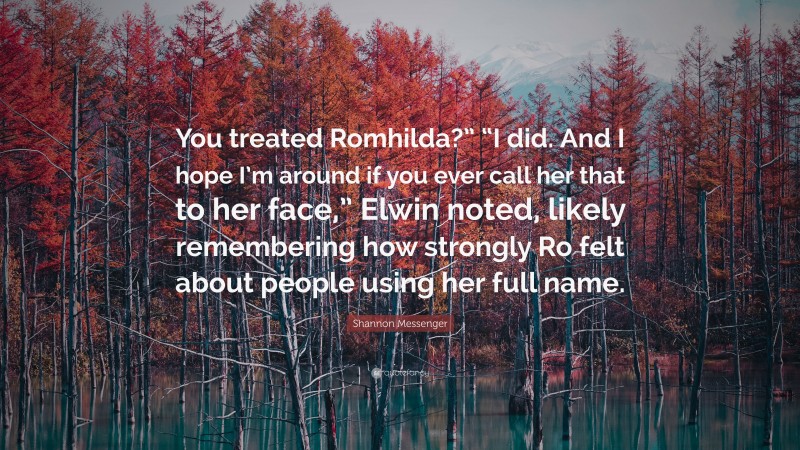 Shannon Messenger Quote: “You treated Romhilda?” “I did. And I hope I’m around if you ever call her that to her face,” Elwin noted, likely remembering how strongly Ro felt about people using her full name.”