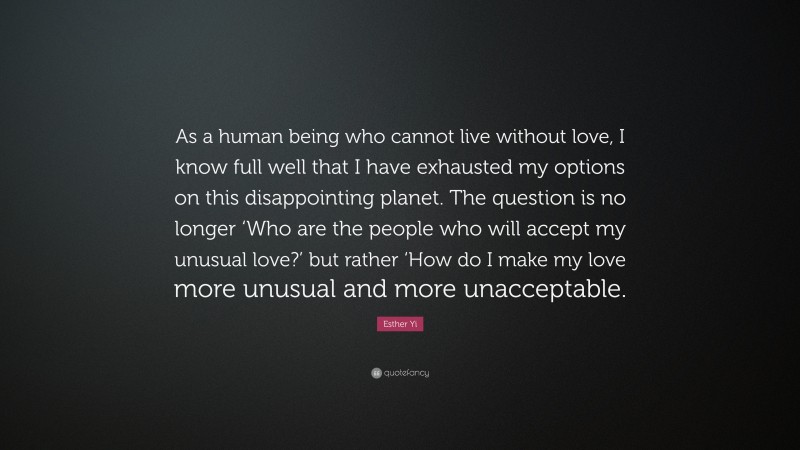 Esther Yi Quote: “As a human being who cannot live without love, I know full well that I have exhausted my options on this disappointing planet. The question is no longer ‘Who are the people who will accept my unusual love?’ but rather ‘How do I make my love more unusual and more unacceptable.”