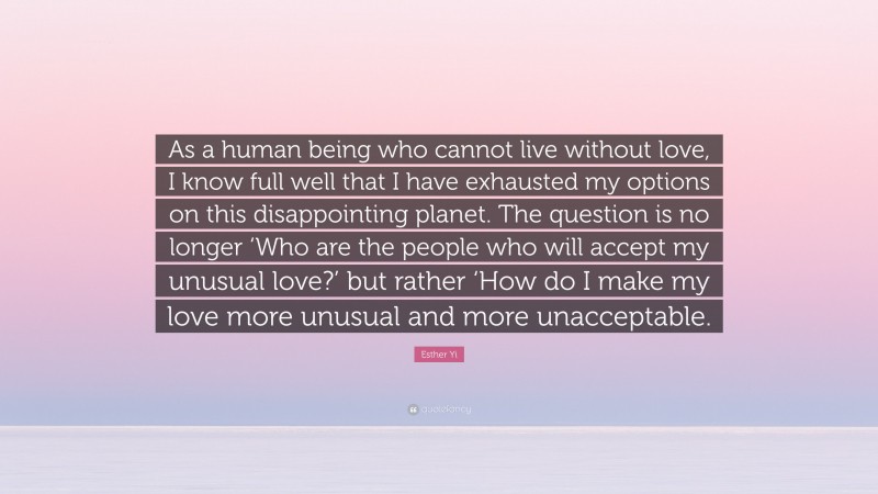 Esther Yi Quote: “As a human being who cannot live without love, I know full well that I have exhausted my options on this disappointing planet. The question is no longer ‘Who are the people who will accept my unusual love?’ but rather ‘How do I make my love more unusual and more unacceptable.”