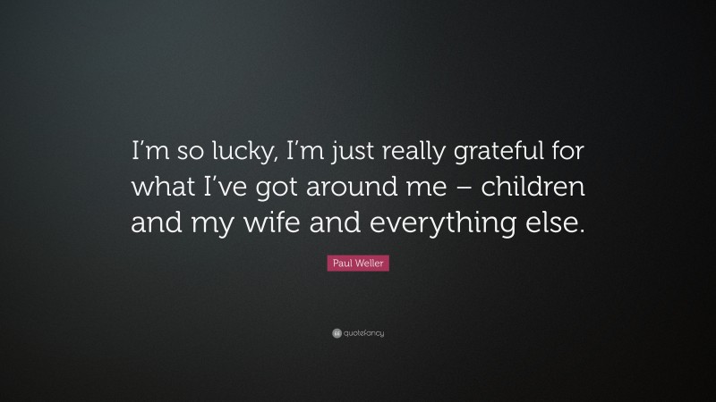 Paul Weller Quote: “I’m so lucky, I’m just really grateful for what I’ve got around me – children and my wife and everything else.”