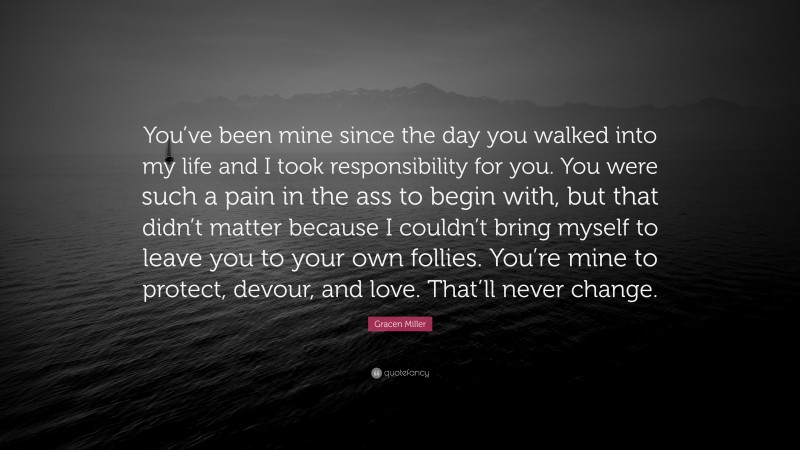 Gracen Miller Quote: “You’ve been mine since the day you walked into my life and I took responsibility for you. You were such a pain in the ass to begin with, but that didn’t matter because I couldn’t bring myself to leave you to your own follies. You’re mine to protect, devour, and love. That’ll never change.”