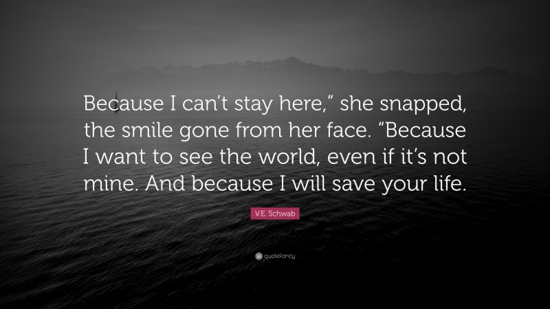 V.E. Schwab Quote: “Because I can’t stay here,” she snapped, the smile gone from her face. “Because I want to see the world, even if it’s not mine. And because I will save your life.”