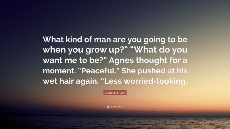 Douglas Stuart Quote: “What kind of man are you going to be when you grow up?” “What do you want me to be?” Agnes thought for a moment. “Peaceful.” She pushed at his wet hair again. “Less worried-looking.”