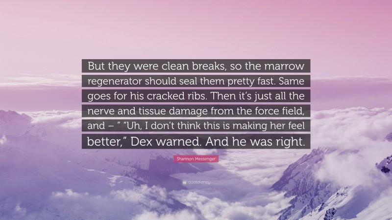 Shannon Messenger Quote: “But they were clean breaks, so the marrow regenerator should seal them pretty fast. Same goes for his cracked ribs. Then it’s just all the nerve and tissue damage from the force field, and – ” “Uh, I don’t think this is making her feel better,” Dex warned. And he was right.”