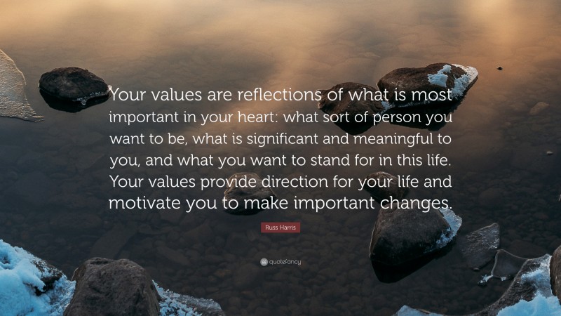 Russ Harris Quote: “Your values are reflections of what is most important in your heart: what sort of person you want to be, what is significant and meaningful to you, and what you want to stand for in this life. Your values provide direction for your life and motivate you to make important changes.”