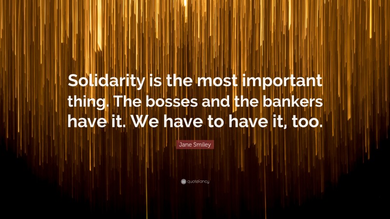 Jane Smiley Quote: “Solidarity is the most important thing. The bosses and the bankers have it. We have to have it, too.”