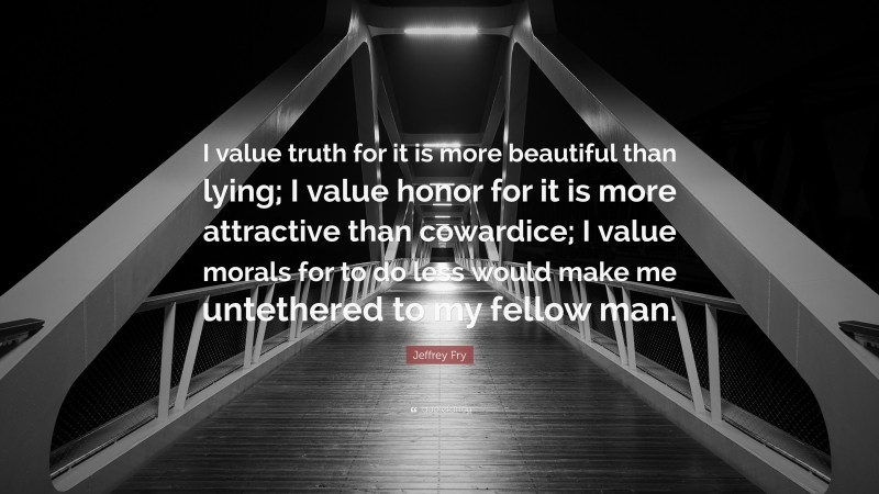 Jeffrey Fry Quote: “I value truth for it is more beautiful than lying; I value honor for it is more attractive than cowardice; I value morals for to do less would make me untethered to my fellow man.”