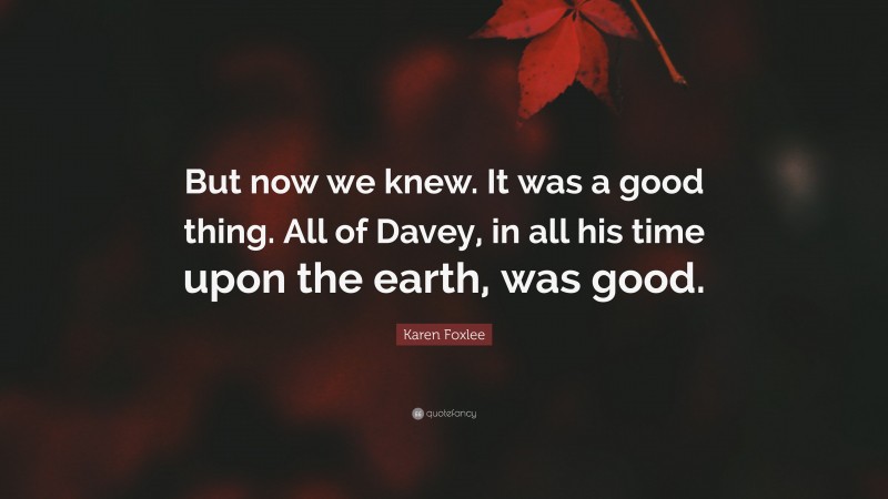 Karen Foxlee Quote: “But now we knew. It was a good thing. All of Davey, in all his time upon the earth, was good.”