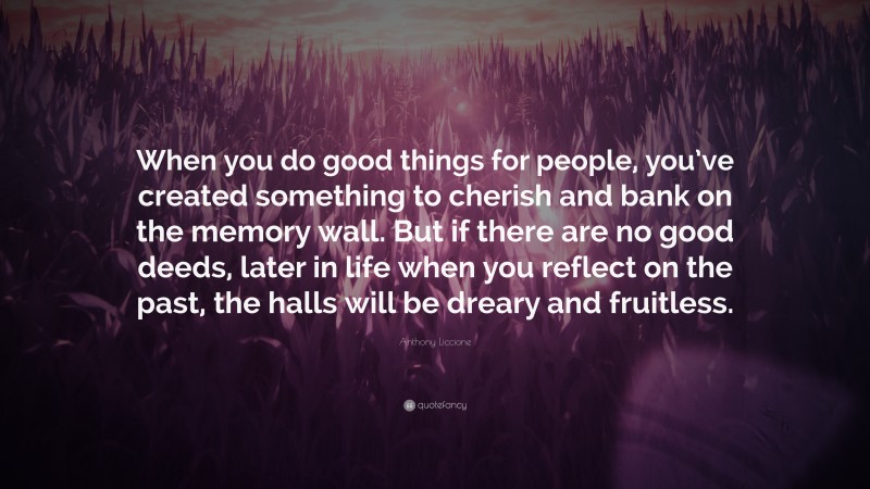 Anthony Liccione Quote: “When you do good things for people, you’ve created something to cherish and bank on the memory wall. But if there are no good deeds, later in life when you reflect on the past, the halls will be dreary and fruitless.”