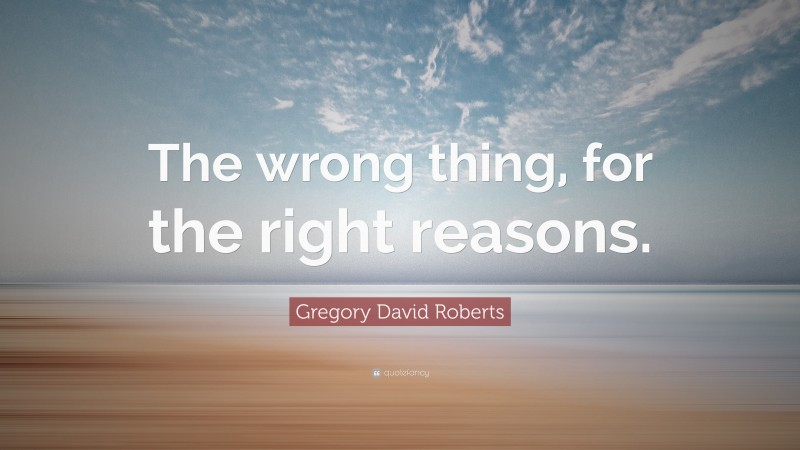 Gregory David Roberts Quote: “The wrong thing, for the right reasons.”