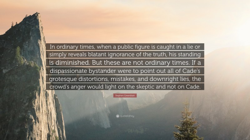 Stephen Greenblatt Quote: “In ordinary times, when a public figure is caught in a lie or simply reveals blatant ignorance of the truth, his standing is diminished. But these are not ordinary times. If a dispassionate bystander were to point out all of Cade’s grotesque distortions, mistakes, and downright lies, the crowd’s anger would light on the skeptic and not on Cade.”