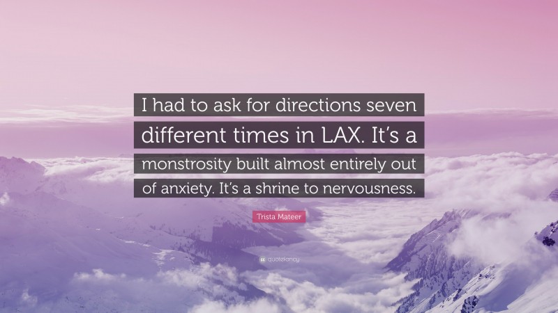 Trista Mateer Quote: “I had to ask for directions seven different times in LAX. It’s a monstrosity built almost entirely out of anxiety. It’s a shrine to nervousness.”