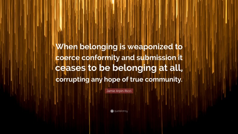 Jamie Arpin-Ricci Quote: “When belonging is weaponized to coerce conformity and submission it ceases to be belonging at all, corrupting any hope of true community.”