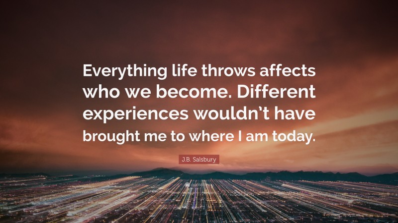 J.B. Salsbury Quote: “Everything life throws affects who we become. Different experiences wouldn’t have brought me to where I am today.”