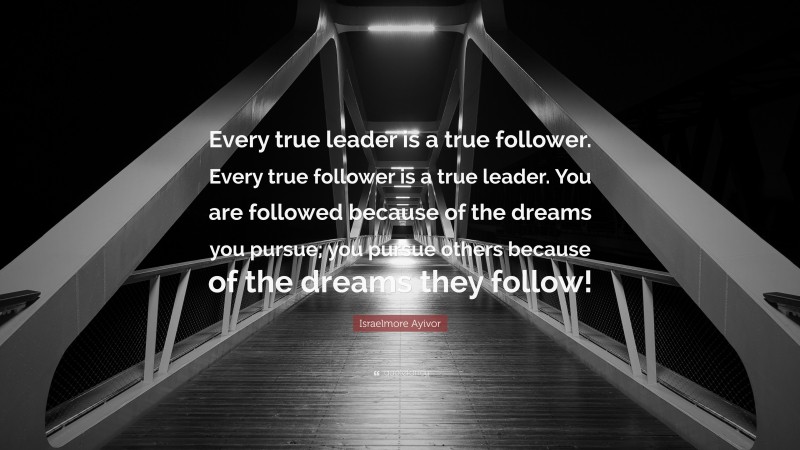 Israelmore Ayivor Quote: “Every true leader is a true follower. Every true follower is a true leader. You are followed because of the dreams you pursue; you pursue others because of the dreams they follow!”