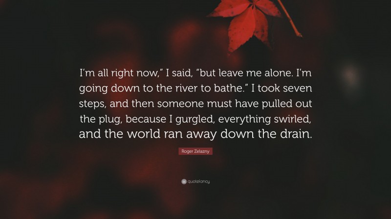 Roger Zelazny Quote: “I’m all right now,” I said, “but leave me alone. I’m going down to the river to bathe.” I took seven steps, and then someone must have pulled out the plug, because I gurgled, everything swirled, and the world ran away down the drain.”