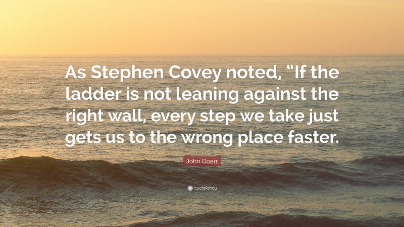 John Doerr Quote: “As Stephen Covey noted, “If the ladder is not leaning against the right wall, every step we take just gets us to the wrong place faster.”