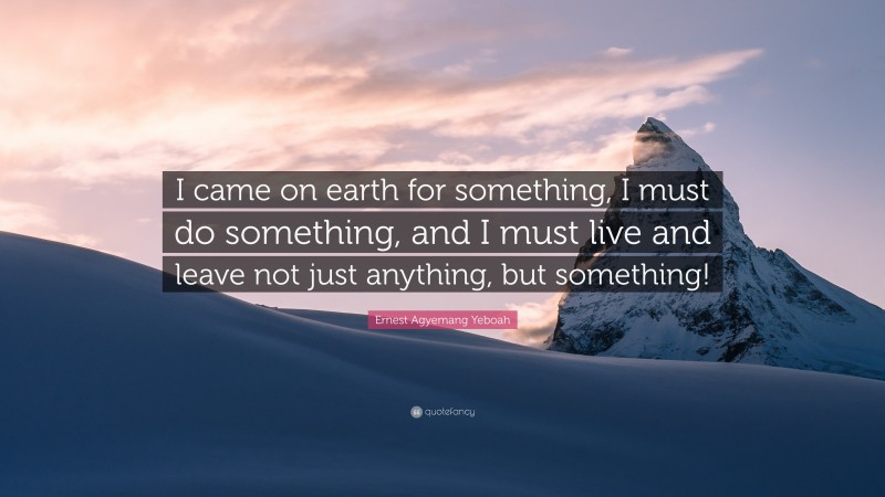 Ernest Agyemang Yeboah Quote: “I came on earth for something, I must do something, and I must live and leave not just anything, but something!”