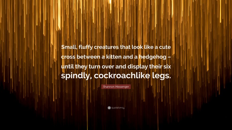 Shannon Messenger Quote: “Small, fluffy creatures that look like a cute cross between a kitten and a hedgehog – until they turn over and display their six spindly, cockroachlike legs.”