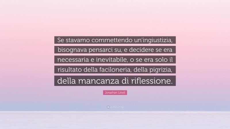 Jonathan Littell Quote: “Se stavamo commettendo un’ingiustizia, bisognava pensarci su, e decidere se era necessaria e inevitabile, o se era solo il risultato della faciloneria, della pigrizia, della mancanza di riflessione.”