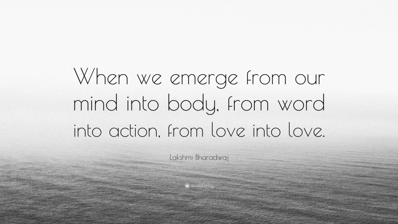 Lakshmi Bharadwaj Quote: “When we emerge from our mind into body, from word into action, from love into love.”