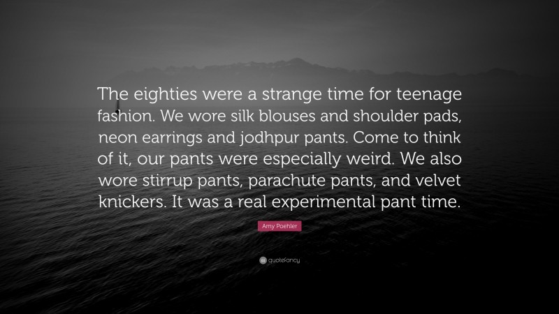Amy Poehler Quote: “The eighties were a strange time for teenage fashion. We wore silk blouses and shoulder pads, neon earrings and jodhpur pants. Come to think of it, our pants were especially weird. We also wore stirrup pants, parachute pants, and velvet knickers. It was a real experimental pant time.”