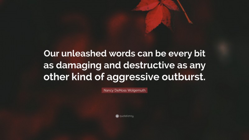 Nancy DeMoss Wolgemuth Quote: “Our unleashed words can be every bit as damaging and destructive as any other kind of aggressive outburst.”