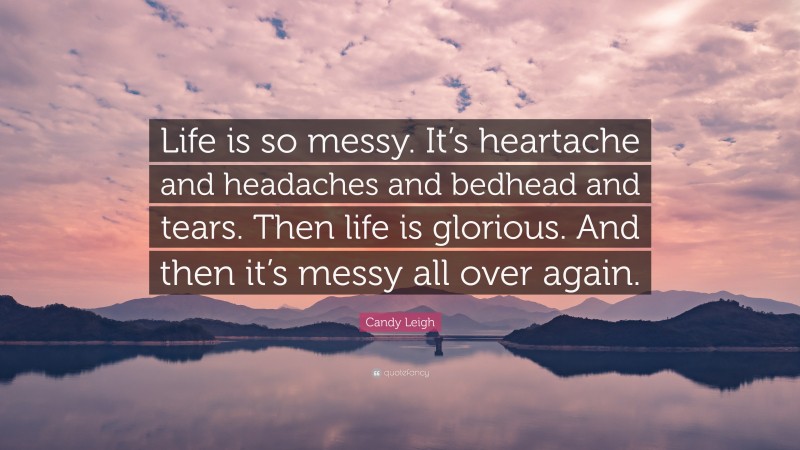 Candy Leigh Quote: “Life is so messy. It’s heartache and headaches and bedhead and tears. Then life is glorious. And then it’s messy all over again.”