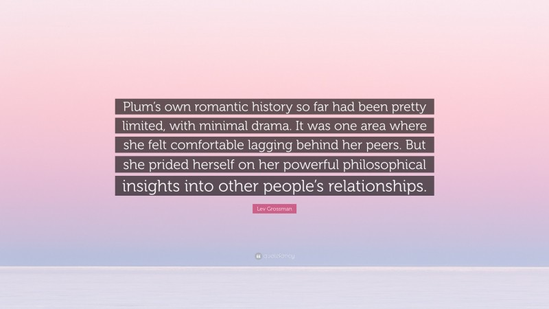 Lev Grossman Quote: “Plum’s own romantic history so far had been pretty limited, with minimal drama. It was one area where she felt comfortable lagging behind her peers. But she prided herself on her powerful philosophical insights into other people’s relationships.”