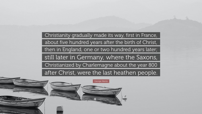 George Mentz Quote: “Christianity gradually made its way, first in France, about five hundred years after the birth of Christ, then in England, one or two hundred years later; still later in Germany, where the Saxons, Christianized by Charlemagne about the year 800 after Christ, were the last heathen people.”