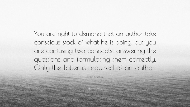 Anton Chekhov Quote: “You are right to demand that an author take conscious stock of what he is doing, but you are confusing two concepts: answering the questions and formulating them correctly. Only the latter is required of an author.”