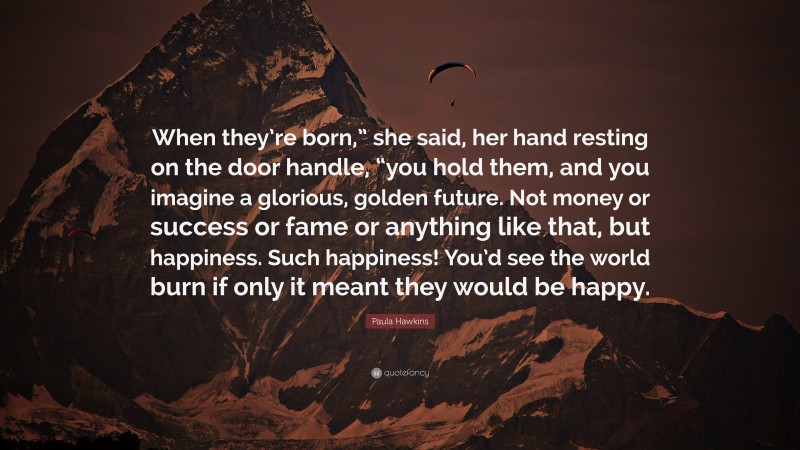 Paula Hawkins Quote: “When they’re born,” she said, her hand resting on the door handle, “you hold them, and you imagine a glorious, golden future. Not money or success or fame or anything like that, but happiness. Such happiness! You’d see the world burn if only it meant they would be happy.”