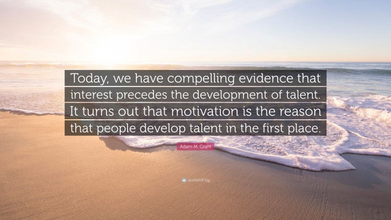 Adam M. Grant Quote: “Today, we have compelling evidence that interest precedes the development of talent. It turns out that motivation is the reason that people develop talent in the first place.”