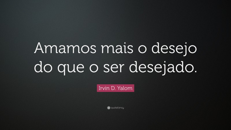 Irvin D. Yalom Quote: “Amamos mais o desejo do que o ser desejado.”