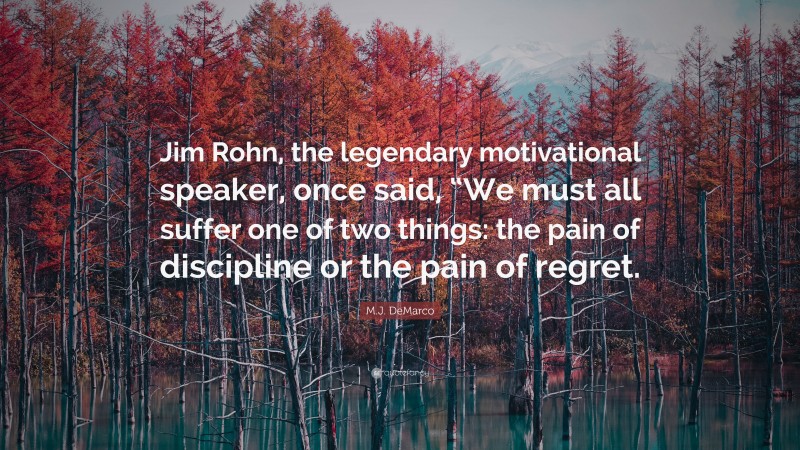 M.J. DeMarco Quote: “Jim Rohn, the legendary motivational speaker, once said, “We must all suffer one of two things: the pain of discipline or the pain of regret.”