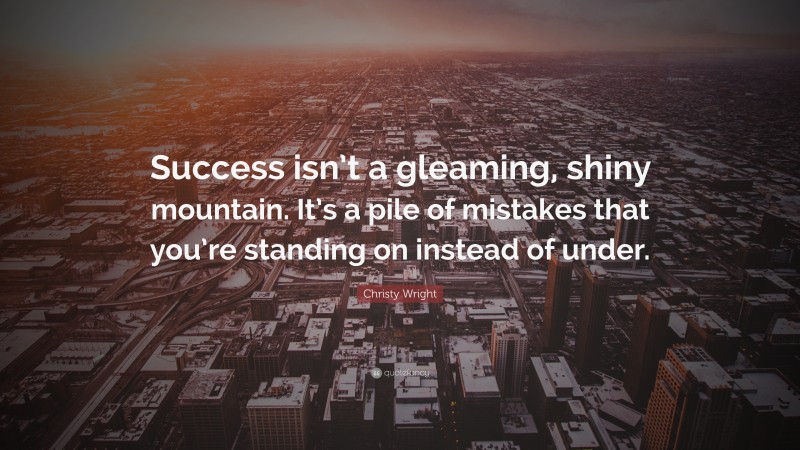 Christy Wright Quote: “Success isn’t a gleaming, shiny mountain. It’s a pile of mistakes that you’re standing on instead of under.”