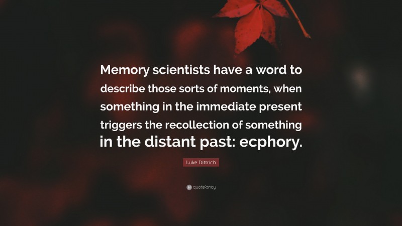 Luke Dittrich Quote: “Memory scientists have a word to describe those sorts of moments, when something in the immediate present triggers the recollection of something in the distant past: ecphory.”