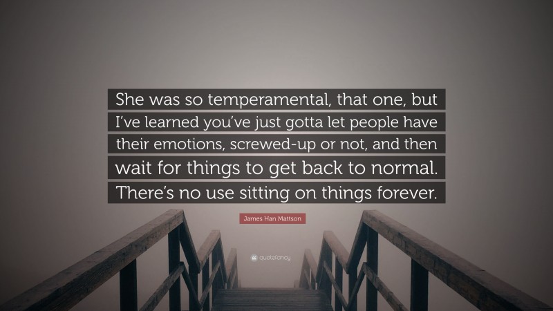 James Han Mattson Quote: “She was so temperamental, that one, but I’ve learned you’ve just gotta let people have their emotions, screwed-up or not, and then wait for things to get back to normal. There’s no use sitting on things forever.”