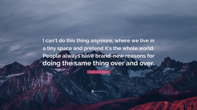 Charlie Jane Anders Quote: “I can’t do this thing anymore, where we live in a tiny space and pretend it’s the whole world. People always have brand-new reasons for doing the same thing over and over.”