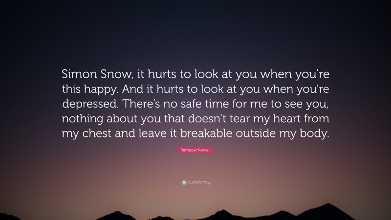 Rainbow Rowell Quote: “Simon Snow, it hurts to look at you when you’re this happy. And it hurts to look at you when you’re depressed. There’s no safe time for me to see you, nothing about you that doesn’t tear my heart from my chest and leave it breakable outside my body.”