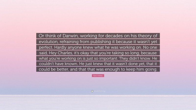 Ryan Holiday Quote: “Or think of Darwin, working for decades on his theory of evolution, refraining from publishing it because it wasn’t yet perfect. Hardly anyone knew what he was working on. No one said, Hey Charles, it’s okay that you’re taking so long, because what you’re working on is just so important. They didn’t know. He couldn’t have known. He just knew that it wasn’t done yet, that it could be better, and that that was enough to keep him going.”