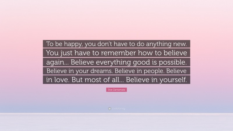 Doe Zantamata Quote: “To be happy, you don’t have to do anything new. You just have to remember how to believe again... Believe everything good is possible. Believe in your dreams. Believe in people. Believe in love. But most of all... Believe in yourself.”